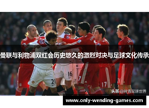 曼联与利物浦双红会历史悠久的激烈对决与足球文化传承