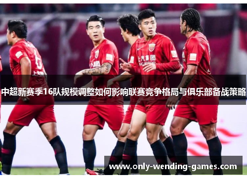 中超新赛季16队规模调整如何影响联赛竞争格局与俱乐部备战策略
