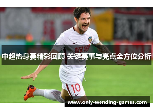 中超热身赛精彩回顾 关键赛事与亮点全方位分析