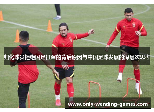 归化球员拒绝国足征召的背后原因与中国足球发展的深层次思考