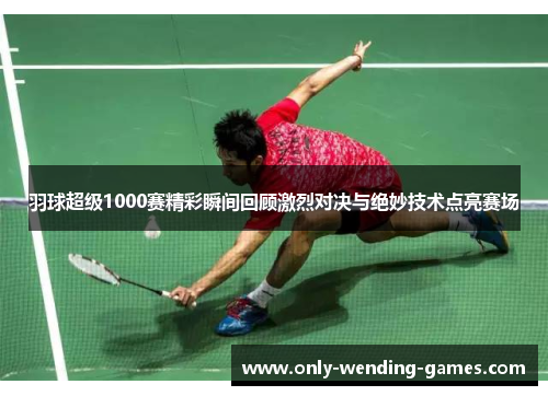 羽球超级1000赛精彩瞬间回顾激烈对决与绝妙技术点亮赛场