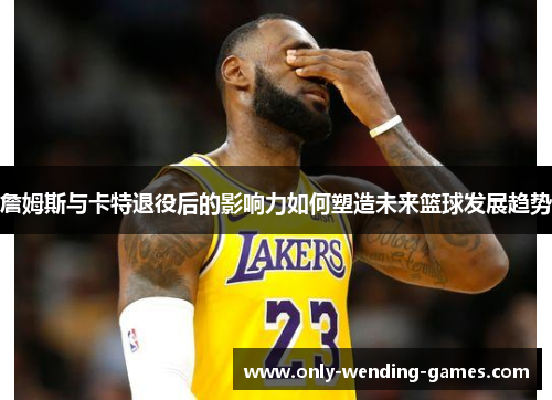詹姆斯与卡特退役后的影响力如何塑造未来篮球发展趋势