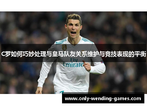 C罗如何巧妙处理与皇马队友关系维护与竞技表现的平衡