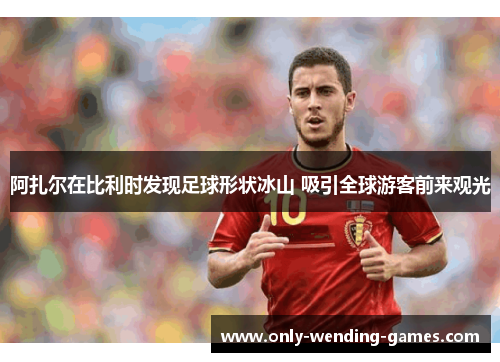 阿扎尔在比利时发现足球形状冰山 吸引全球游客前来观光