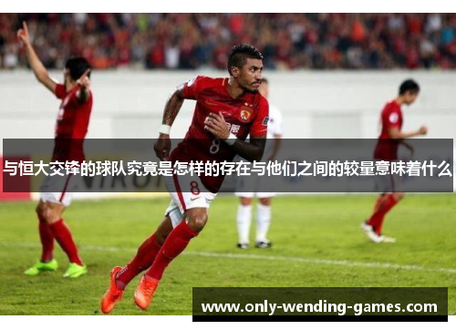 与恒大交锋的球队究竟是怎样的存在与他们之间的较量意味着什么