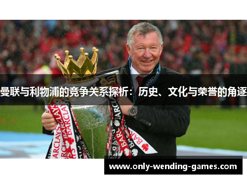 曼联与利物浦的竞争关系探析:历史、文化与荣誉的角逐 曼联与利物浦的竞争关系探析:历史、文化与荣誉的角逐