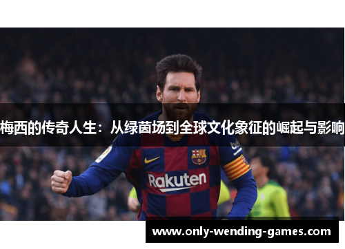梅西的传奇人生:从绿茵场到全球文化象征的崛起与影响 梅西的传奇人生:从绿茵场到全球文化象征的崛起与影响