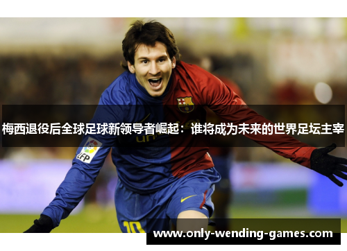 梅西退役后全球足球新领导者崛起:谁将成为未来的世界足坛主宰 梅西退役后全球足球新领导者崛起:谁将成为未来的世界足坛主宰