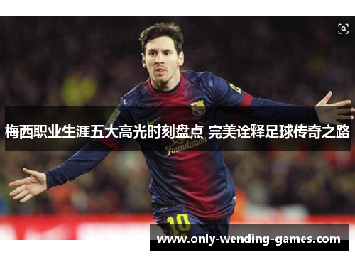 梅西职业生涯五大高光时刻盘点 完美诠释足球传奇之路