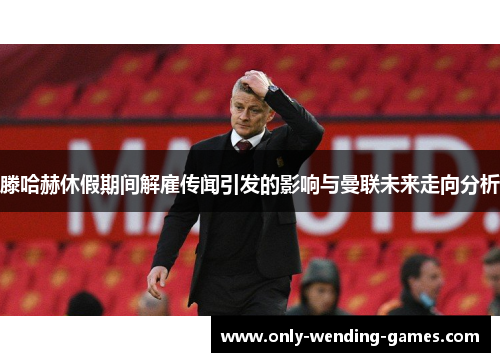 滕哈赫休假期间解雇传闻引发的影响与曼联未来走向分析