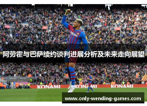 阿劳霍与巴萨续约谈判进展分析及未来走向展望 阿劳霍与巴萨续约谈判进展分析及未来走向展望
