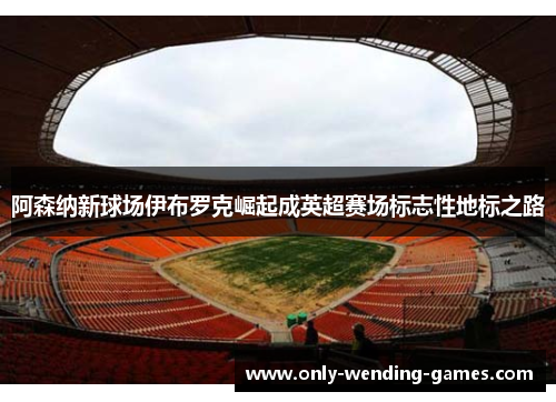 阿森纳新球场伊布罗克崛起成英超赛场标志性地标之路