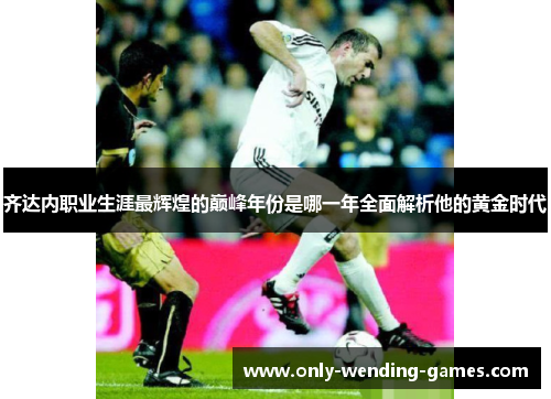 齐达内职业生涯最辉煌的巅峰年份是哪一年全面解析他的黄金时代 齐达内职业生涯最辉煌的巅峰年份是哪一年全面解析他的黄金时代