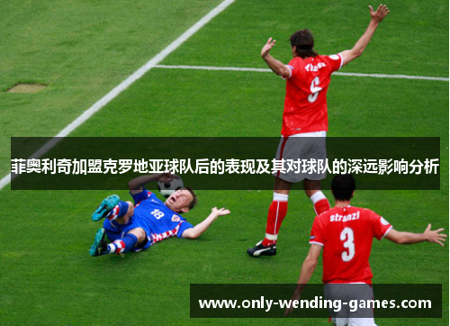 菲奥利奇加盟克罗地亚球队后的表现及其对球队的深远影响分析