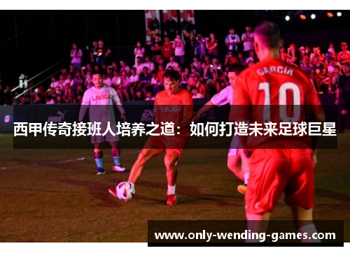 西甲传奇接班人培养之道:如何打造未来足球巨星 西甲传奇接班人培养之道:如何打造未来足球巨星