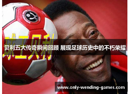 贝利五大传奇瞬间回顾 展现足球历史中的不朽荣耀