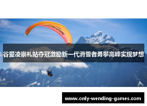 谷爱凌崇礼站夺冠激励新一代滑雪者勇攀高峰实现梦想