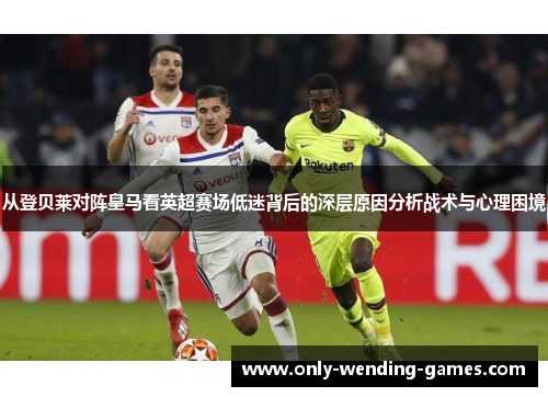 从登贝莱对阵皇马看英超赛场低迷背后的深层原因分析战术与心理困境