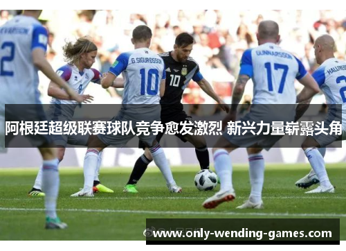 阿根廷超级联赛球队竞争愈发激烈 新兴力量崭露头角