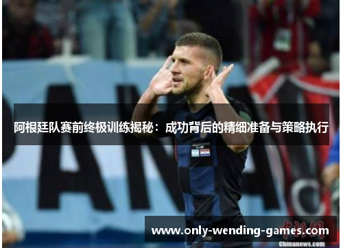 阿根廷队赛前终极训练揭秘：成功背后的精细准备与策略执行
