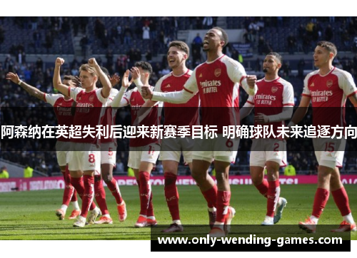 阿森纳在英超失利后迎来新赛季目标 明确球队未来追逐方向