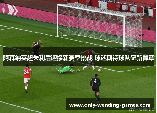 阿森纳英超失利后迎接新赛季挑战 球迷期待球队崭新篇章