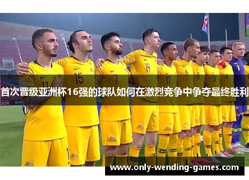 首次晋级亚洲杯16强的球队如何在激烈竞争中争夺最终胜利 首次晋级亚洲杯16强的球队如何在激烈竞争中争夺最终胜利