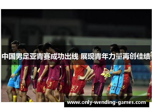 中国男足亚青赛成功出线 展现青年力量再创佳绩